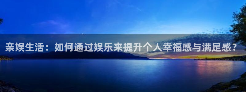 红足1世44814：亲娱生活：如何通过娱乐来提升个人幸福感与满足感？